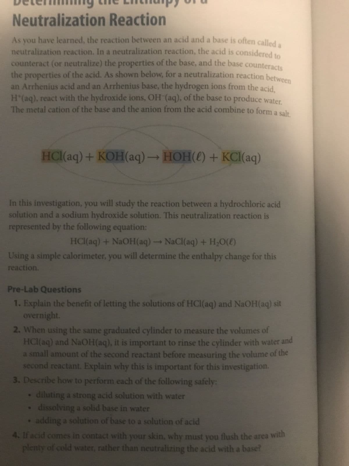 Neutralization Reaction
As you have learned, the reaction between an acid and a base is often called a
neutralization reaction. In a neutralization reaction, the acid is considered to
counteract (or neutralize) the properties of the base, and the base counteracts
the properties of the acid. As shown below, for a neutralization reaction between
an Arrhenius acid and an Arrhenius base, the hydrogen ions from the acid,
H*(aq), react with the hydroxide ions, OH-(aq), of the base to produce water.
The metal cation of the base and the anion from the acid combine to form a salt.
HCl(aq) + KOH(aq) → HOH() + KCl(aq)
In this investigation, you will study the reaction between a hydrochloric acid
solution and a sodium hydroxide solution. This neutralization reaction is
represented by the following equation:
HCl(aq) + NaOH(aq) → NaCl(aq) + H₂O(l)
Using a simple calorimeter, you will determine the enthalpy change for this
reaction.
Pre-Lab Questions
1. Explain the benefit of letting the solutions of HCl(aq) and NaOH(aq) sit
overnight.
2. When using the same graduated cylinder to measure the volumes of
HCl(aq) and NaOH(aq), it is important to rinse the cylinder with water and
a small amount of the second reactant before measuring the volume of the
second reactant. Explain why this is important for this investigation.
3. Describe how to perform each of the following safely:
diluting a strong acid solution with water
dissolving a solid base in water
• adding a solution of base to a solution of acid
4. If acid comes in contact with your skin, why must you flush the area with
plenty of cold water, rather than neutralizing the acid with a base?