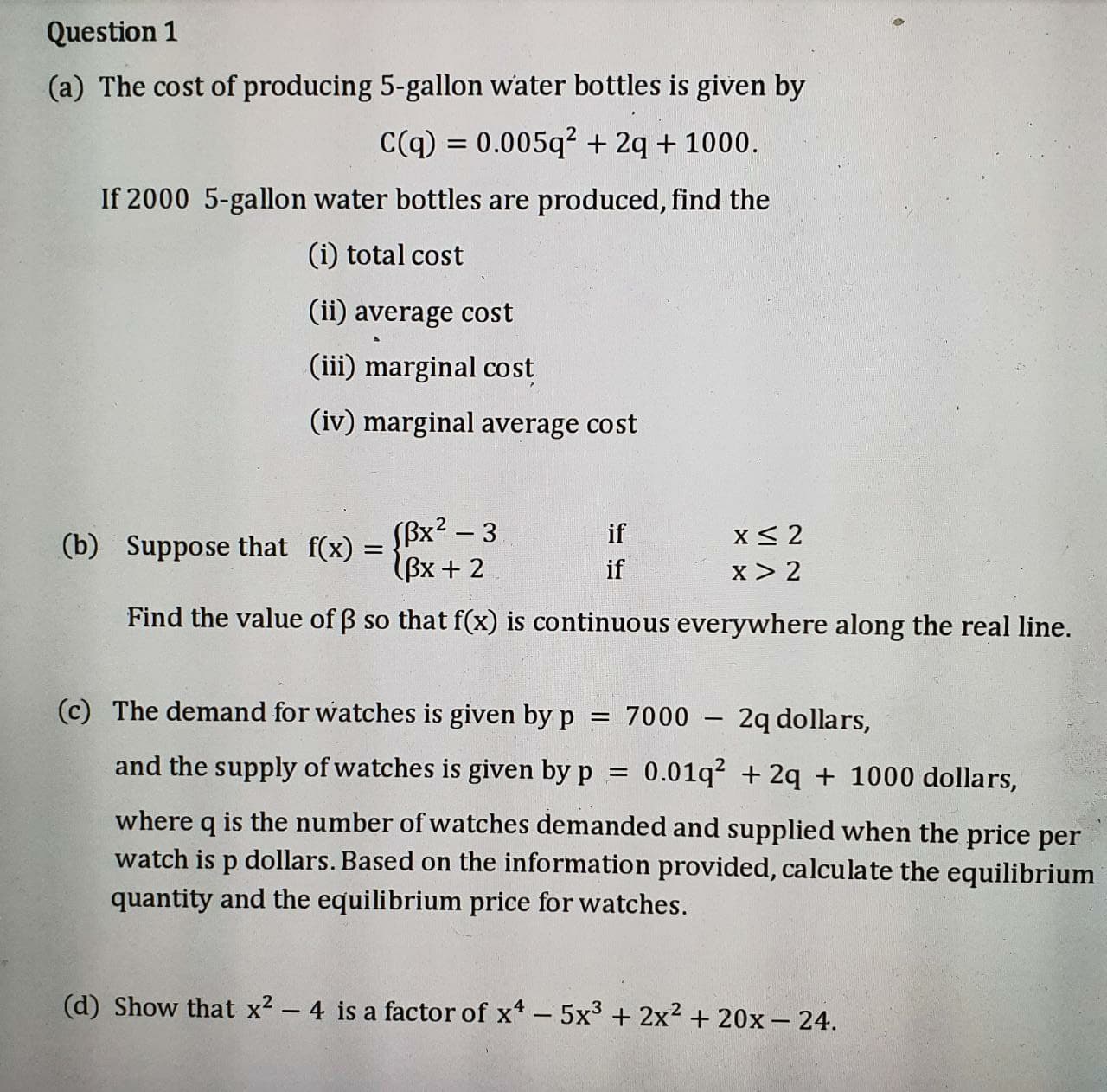 (a) The cost of producing 5-gallon water bottles is given by
C(q) = 0.005q² + 2q + 1000.
If 2000 5-gallon water bottles are produced, find the
(i) total cost
(ii) average cost
(iii) marginal cost
(iv) marginal average cost
Sßx² – 3
(b) Suppose that f(x) = Bx+ 2
X< 2
x > 2
if
if
Find the value of B so that f(x) is continuous everywhere along the real line.
(c) The demand for watches is given by p
= 7000
2q dollars,
and the supply of watches is given by p
0.01q? + 2q + 1000 dollars,
where q is the number of watches demanded and supplied when the price per
watch is p dollars. Based on the information provided, calculate the equilibrium
quantity and the equilibrium price for watches.
(d) Show that x? - 4 is a factor of x*-5x³ + 2x2 + 20x– 24.
