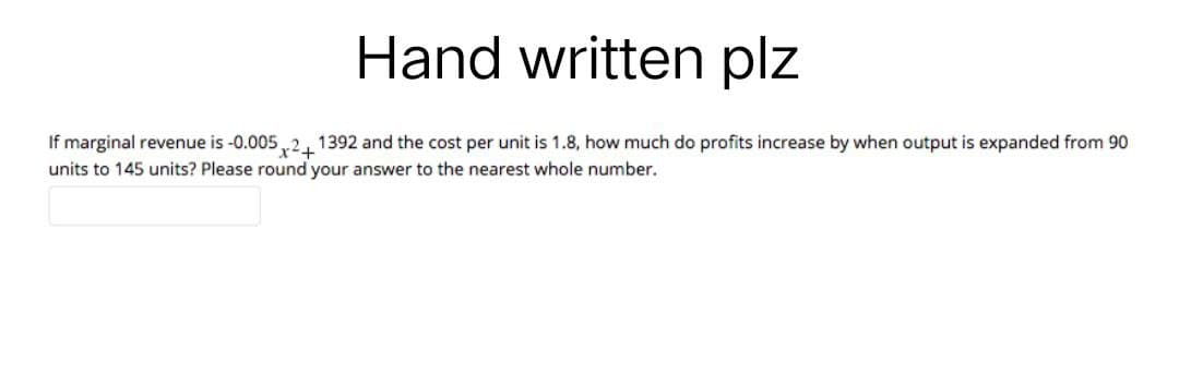 Hand written plz
If marginal revenue is -0.005 2+1392 and the cost per unit is 1.8, how much do profits increase by when output is expanded from 90
units to 145 units? Please round your answer to the nearest whole number.