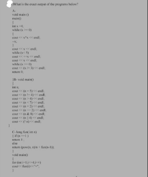 OWhat is the exact output of the programs below?
A-
void main 0
main()
int x-4.
while (x 0)
cout xx < endl,
endl,
cout x
while (x< 5)
cout x< endl:
cout <x< endl;
while (x 0)
cout (x3)< endl,
retum 0
B- void main()
int n,
cout (n-5) < endl,
cout (n - 4)<< endl.
cout (n>4) endl;
cout (n<7)<endl;
cout << (n-2) < endl:
cout < (n2) << endl,
cout < (n & 8)<< endl.
cout (n4)< endl:
cout < ( n)<c endl;
C- long funt int n)
if (n1)
retum 1:
else
retum (pow(n, ny'n+ fun(n-1):
void main)
for (int i-1i-4,i++)
cout< funti)"",
