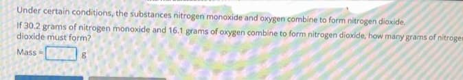 Under certain conditions, the substances nitrogen monoxide and oxygen combine to form nitrogen dioxide,
If 30.2 grams of nitrogen monoxide and 16.1 grams of oxygen combine to form nitrogen dioxide, how many grams of nitrogen
dioxide must form?
Mass=