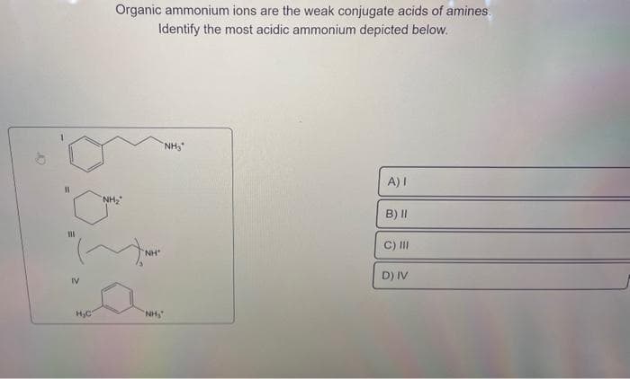 11
111
IV
H₂C
Organic ammonium ions are the weak conjugate acids of amines.
Identify the most acidic ammonium depicted below.
"NH₂
"NH"
"NH₂
"NH₂
A) I
B) II
C) III
D) IV