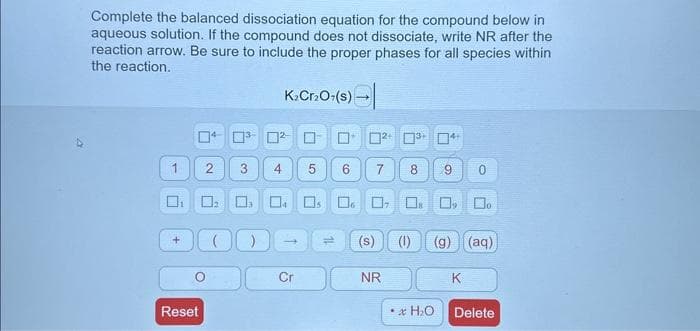 Complete the balanced dissociation equation for the compound below in
aqueous solution. If the compound does not dissociate, write NR after the
reaction arrow. Be sure to include the proper phases for all species within
the reaction.
K₂Cr₂O7(s) →
Reset
2
0³-0²-
3
4 5
-
0₂ 004 s 6 0₁
Cr
²+ ³+ 4+
6 7
NR
8
0
(s) (1) (g) (aq)
• H₂O
☐o
Delete