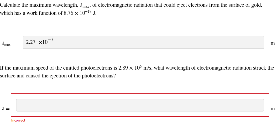 Calculate the maximum wavelength, max, of electromagnetic radiation that could eject electrons from the surface of gold,
which has a work function of 8.76 × 10-1⁹ J.
Amax = 2.27 X10-7
If the maximum speed of the emitted photoelectrons is 2.89 × 106 m/s, what wavelength of electromagnetic radiation struck the
surface and caused the ejection of the photoelectrons?
λ =
m
Incorrect
m