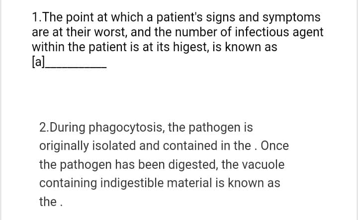 1.The point at which a patient's signs and symptoms
are at their worst, and the number of infectious agent
within the patient is at its higest, is known as
[a]
2.During phagocytosis, the pathogen is
originally isolated and contained in the. Once
the pathogen has been digested, the vacuole
containing indigestible material is known as
the.