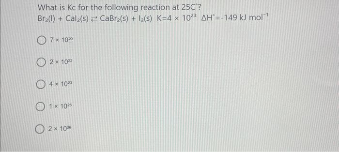 What is Kc for the following reaction at 25C"?
Br₂(1) + Cal₂(s) CaBr₂(s) + 1₂(s) K=4 x 1023 AH =-149 kJ mol¹
7 x 102⁰
O2×102
4 x 10²3
1 x 1025
2 x 1020