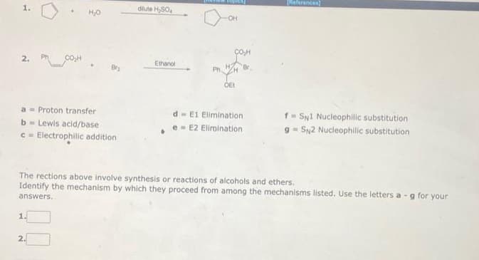 1.
a Proton transfer
b= Lewis acid/base
c= Electrophilic addition
H₂O
1.
2.
dilute H₂SO
Ethanol
d
e
Ph
-OH
OE!
Br
E1 Elimination
E2 Elimination
[(References]
The rections above involve synthesis or reactions of alcohols and ethers.
Identify the mechanism by which they proceed from among the mechanisms listed. Use the letters a-g for your
answers.
f SN1 Nucleophilic substitution
9 SN2 Nucleophilic substitution