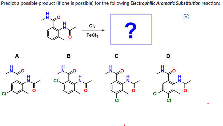 Predict a possible product (if one is possible) for the following Electrophilic Aromatic Substitution reaction:
H
O
bey
A
B
ZI
Cl₂
FeCl3
C
?
ZI
D
CI
ZI