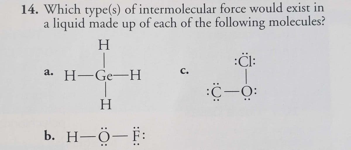 14. Which type(s) of intermolecular force would exist in
a liquid made up of each of the following molecules?
H
a. H-Ge-H
H
b. H-Ö-F:
C.
:Cl:
:C—O: