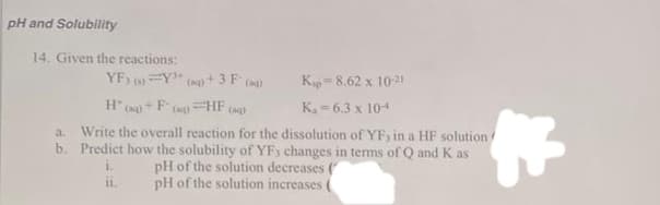 pH and Solubility
14. Given the reactions:
YF30=Y³+
a.
b.
Kap 8.62 x 10-21
H()+F(a) HF (aq)
K₁-6.3 x 10-4
Write the overall reaction for the dissolution of YF, in a HF solution
Predict how the solubility of YF3 changes in terms of Q and K as
1.
pH of the solution decreases (
pH of the solution increases (
11.
(aq) +
+3 F (a)