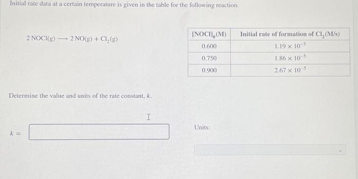 Initial rate data at a certain temperature is given in the table for the following reaction.
- 2 NO(g) + Cl₂(g)
k=
2 NOCI(g) -
Determine the value and units of the rate constant, k.
I
[NOCI], (M)
0.600
0.750
0.900
Units:
Initial rate of formation of Cl₂ (M/s)
1.19 x 10-5
1.86 x 10-5
2.67 x 10-5