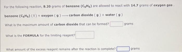 For the following reaction, 8.20 grams of benzene (C6H6) are allowed to react with 14.7 grams of oxygen gas.
benzene (C6H6) (1) + oxygen (g) carbon dioxide (g) + water (g)
What is the maximum amount of carbon dioxide that can be formed?
What is the FORMULA for the limiting reagent?
What amount of the excess reagent remains after the reaction is complete?
grams
grams