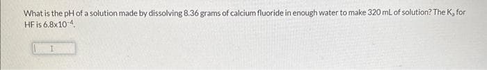 What is the pH of a solution made by dissolving 8.36 grams of calcium fluoride in enough water to make 320 mL of solution? The K, for
HF is 6.8x10-4
I