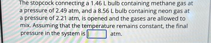 The stopcock connecting a 1.46 L bulb containing methane gas at
a pressure of 2.49 atm, and a 8.56 L bulb containing neon gas at
a pressure of 2.21 atm, is opened and the gases are allowed to
mix. Assuming that the temperature remains constant, the final
pressure in the system is
atm.