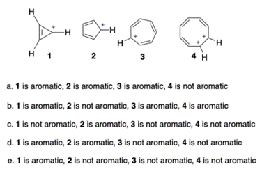 H
An
H 1
2
-H
H
3
4 H
H
a. 1 is aromatic, 2 is aromatic, 3 is aromatic, 4 is not aromatic
b. 1 is aromatic, 2 is not aromatic, 3 is aromatic, 4 is aromatic
c. 1 is not aromatic, 2 is aromatic, 3 is not aromatic, 4 is not aromatic
d. 1 is aromatic, 2 is aromatic, 3 is not aromatic, 4 is not aromatic
e. 1 is aromatic, 2 is not aromatic, 3 is not aromatic, 4 is not aromatic