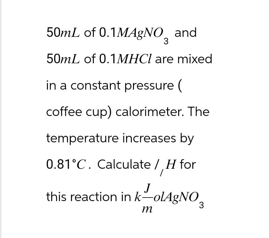 50mL of 0.1 MAgNO and
3
50mL of 0.1MHCl are mixed
in a constant pressure (
coffee cup) calorimeter. The
temperature increases by
0.81°C. Calculate / H for
J
this reaction in k―olAgNO¸
m
3