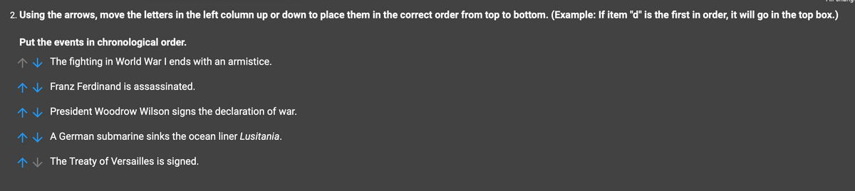 2. Using the arrows, move the letters in the left column up or down to place them in the correct order from top to bottom. (Example: If item "d" is the first in order, it will go in the top box.)
Put the events in chronological order.
The fighting in World War I ends with an armistice.
Franz Ferdinand is assassinated.
个
个
↑
↑ The Treaty of Versailles is signed.
President Woodrow Wilson signs the declaration of war.
A German submarine sinks the ocean liner Lusitania.