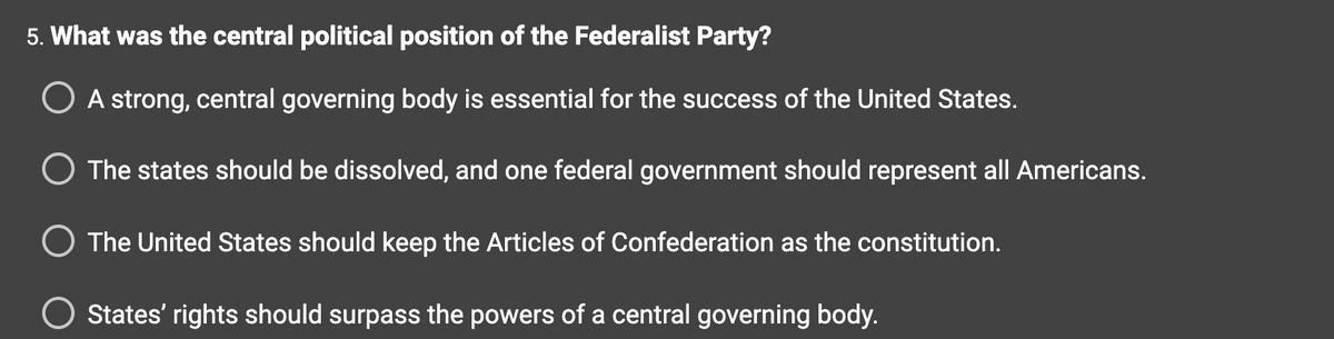 5. What was the central political position of the Federalist Party?
O A strong, central governing body is essential for the success of the United States.
The states should be dissolved, and one federal government should represent all Americans.
The United States should keep the Articles of Confederation as the constitution.
States' rights should surpass the powers of a central governing body.