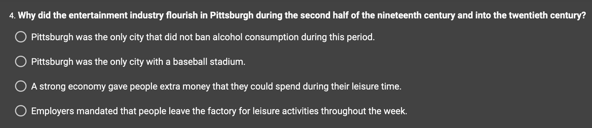 4. Why did the entertainment industry flourish in Pittsburgh during the second half of the nineteenth century and into the twentieth century?
Pittsburgh was the only city that did not ban alcohol consumption during this period.
O Pittsburgh was the only city with a baseball stadium.
O A strong economy gave people extra money that they could spend during their leisure time.
O Employers mandated that people leave the factory for leisure activities throughout the week.