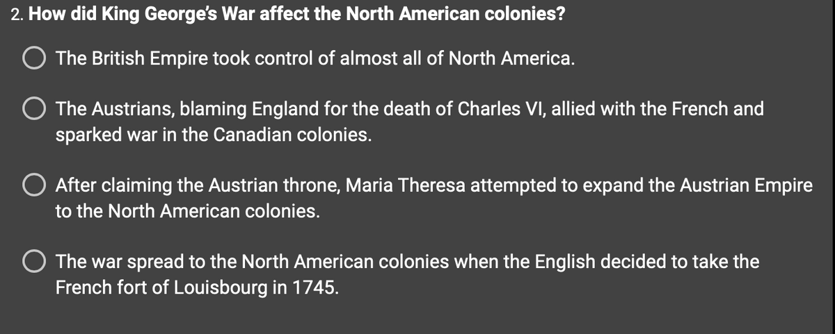 2. How did King George's War affect the North American colonies?
O The British Empire took control of almost all of North America.
The Austrians, blaming England for the death of Charles VI, allied with the French and
sparked war in the Canadian colonies.
After claiming the Austrian throne, Maria Theresa attempted to expand the Austrian Empire
to the North American colonies.
O The war spread to the North American colonies when the English decided to take the
French fort of Louisbourg in 1745.