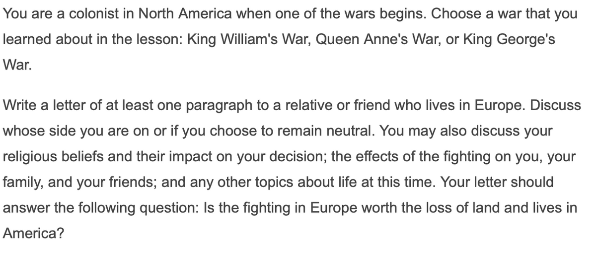 You are a colonist in North America when one of the wars begins. Choose a war that you
learned about in the lesson: King William's War, Queen Anne's War, or King George's
War.
Write a letter of at least one paragraph to a relative or friend who lives in Europe. Discuss
whose side you are on or if you choose to remain neutral. You may also discuss your
religious beliefs and their impact on your decision; the effects of the fighting on you, your
family, and your friends; and any other topics about life at this time. Your letter should
answer the following question: Is the fighting in Europe worth the loss of land and lives in
America?