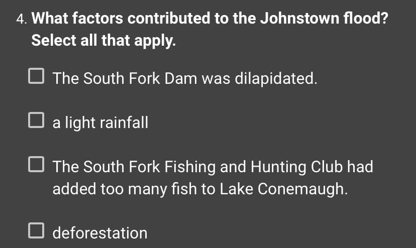 4. What factors contributed to the Johnstown flood?
Select all that apply.
The South Fork Dam was dilapidated.
☐ a light rainfall
The South Fork Fishing and Hunting Club had
added too many fish to Lake Conemaugh.
deforestation