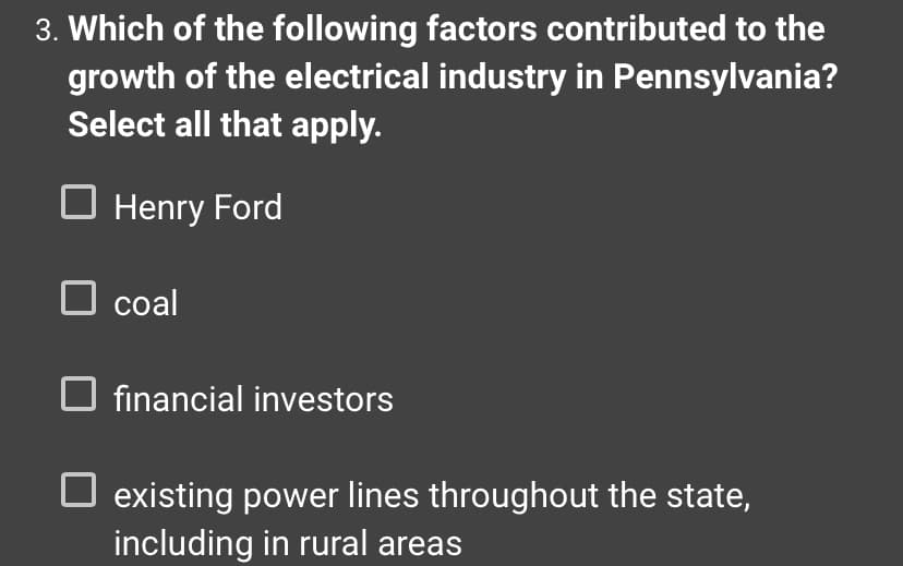 ### Question 3: Contributing Factors to the Growth of the Electrical Industry in Pennsylvania

**Which of the following factors contributed to the growth of the electrical industry in Pennsylvania? Select all that apply.**

- [ ] Henry Ford
- [ ] Coal
- [ ] Financial Investors
- [ ] Existing power lines throughout the state, including in rural areas

### Explanation:
This multiple-choice question asks learners to identify factors that played significant roles in the development of the electrical industry in Pennsylvania. Each option provided can be selected to indicate its contribution. The correct answers would involve understanding historical and economic contexts that contributed to industrial growth in this sector.
