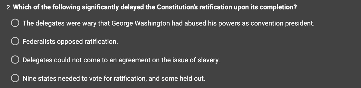 2. Which of the following significantly delayed the Constitution's ratification upon its completion?
O The delegates were wary that George Washington had abused his powers as convention president.
O Federalists opposed ratification.
Delegates could not come to an agreement on the issue of slavery.
Nine states needed to vote for ratification, and some held out.