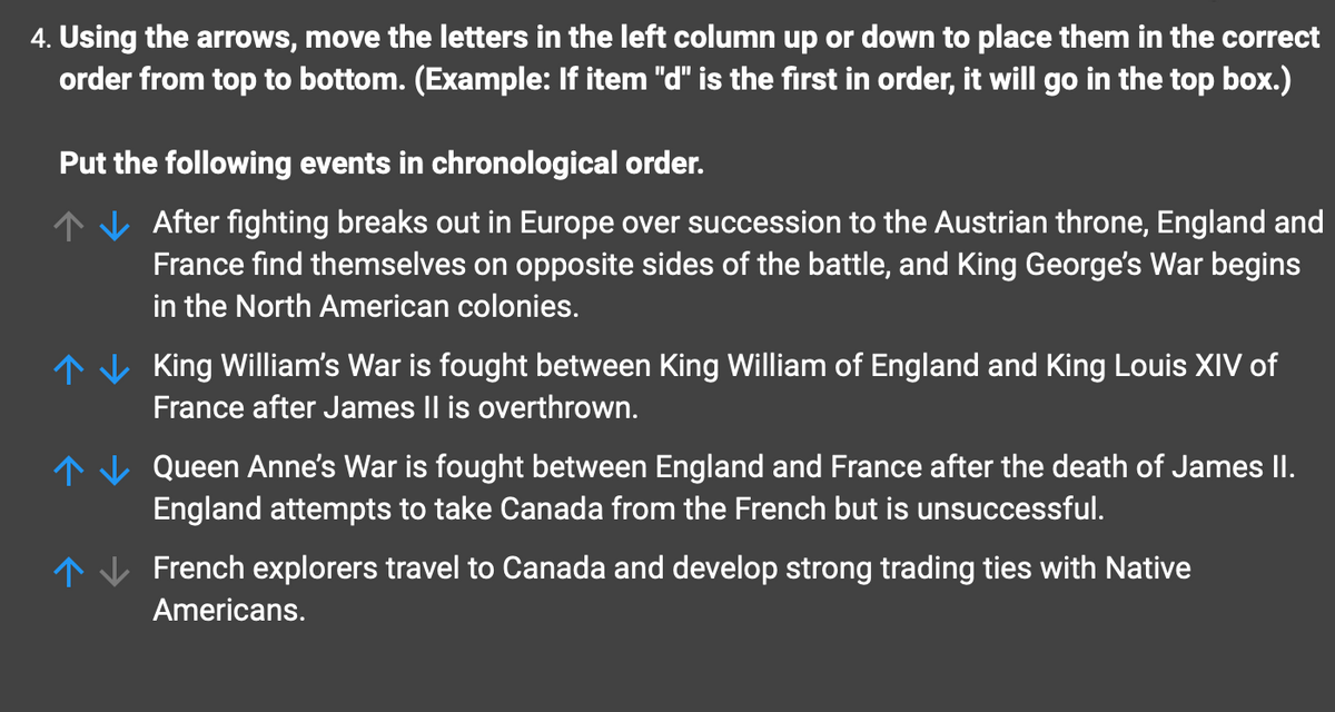 4. Using the arrows, move the letters in the left column up or down to place them in the correct
order from top to bottom. (Example: If item "d" is the first in order, it will go in the top box.)
Put the following events in chronological order.
After fighting breaks out in Europe over succession to the Austrian throne, England and
France find themselves on opposite sides of the battle, and King George's War begins
in the North American colonies.
King William's War is fought between King William of England and King Louis XIV of
France after James II is overthrown.
Queen Anne's War is fought between England and France after the death of James II.
England attempts to take Canada from the French but is unsuccessful.
French explorers travel to Canada and develop strong trading ties with Native
Americans.