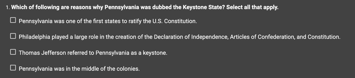 1. Which of following are reasons why Pennsylvania was dubbed the Keystone State? Select all that apply.
Pennsylvania was one of the first states to ratify the U.S. Constitution.
☐ Philadelphia played a large role in the creation of the Declaration of Independence, Articles of Confederation, and Constitution.
Thomas Jefferson referred to Pennsylvania as a keystone.
☐ Pennsylvania was in the middle of the colonies.