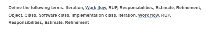 Define the following terms: Iteration, Work flow, RUP, Responsibilities, Estimate, Refinement,
Object, Class, Software class, Implementation class, Iteration, Work flow, RUP,
Responsibilities, Estimate, Refinement
w