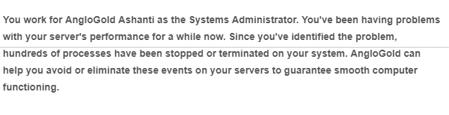 You work for AngloGold Ashanti as the Systems Administrator. You've been having problems
with your server's performance for a while now. Since you've identified the problem,
hundreds of processes have been stopped or terminated on your system. AngloGold can
help you avoid or eliminate these events on your servers to guarantee smooth computer
functioning.