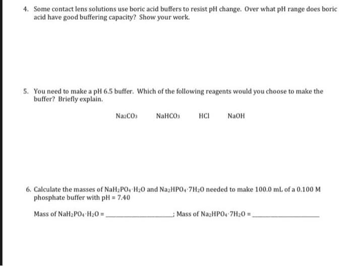 4. Some contact lens solutions use boric acid buffers to resist pH change. Over what pH range does boric
acid have good buffering capacity? Show your work.
5. You need to make a pH 6.5 buffer. Which of the following reagents would you choose to make the
buffer? Briefly explain.
NazCOs
NaHCOs
HCI
NaOH
6. Calculate the masses of NaH2PO4 H20 and NazHPO, 7H20 needed to make 100.0 mL of a 0.100 M
phosphate buffer with pH = 7.40
Mass of NaH2PO4 H20 =,
Mass of NazHPO4 7H20 =.
