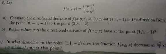 5. Let
(ryz)"
S(a) -
a) Compute the directional derivate of f(ay2) at the point (1.1,-1) in the direction from
the point (0. – 1, - 1) to the point (2,3, - 2).
b) Which values can the directional derivate of f(r.) have at the point (1,1, - 1)
=) In what directions at the point (1.1, - 1) does the funetion f (,y,=) decrease at ol
its minimal cate at that point?
