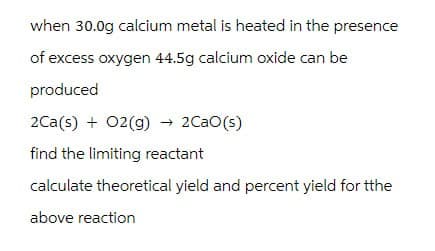 when 30.0g calcium metal is heated in the presence
of excess oxygen 44.5g calcium oxide can be
produced
2Ca(s) + O2(g) → 2CaO(s)
find the limiting reactant
calculate theoretical yield and percent yield for tthe
above reaction