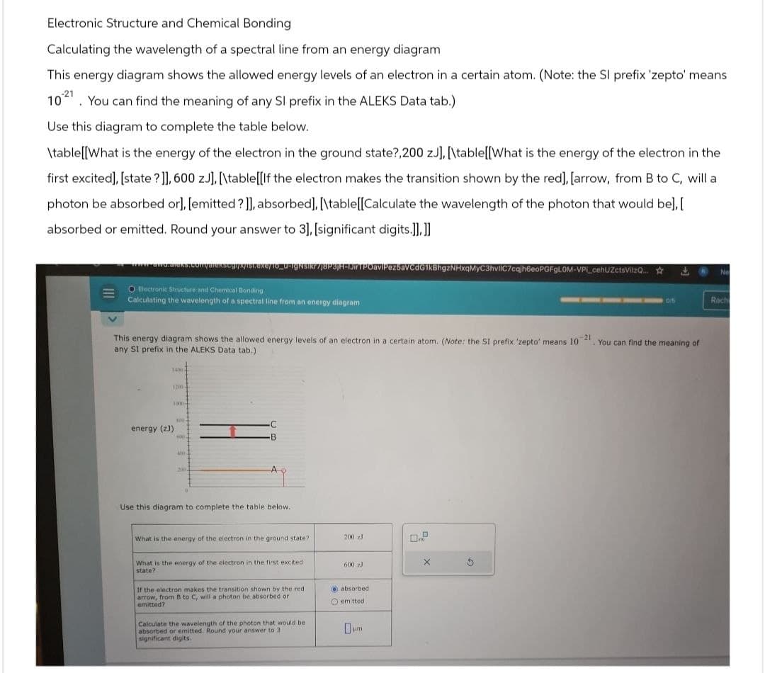 Electronic Structure and Chemical Bonding
Calculating the wavelength of a spectral line from an energy diagram
This energy diagram shows the allowed energy levels of an electron in a certain atom. (Note: the SI prefix 'zepto' means
10. You can find the meaning of any SI prefix in the ALEKS Data tab.)
Use this diagram to complete the table below.
\table[[What is the energy of the electron in the ground state?,200 z], [\table[[What is the energy of the electron in the
first excited], [state?]], 600 zJ], [\table[[If the electron makes the transition shown by the red], [arrow, from B to C, will a
photon be absorbed or], [emitted?]], absorbed], [\table[[Calculate the wavelength of the photon that would be],[
absorbed or emitted. Round your answer to 3], [significant digits.]], ]]
awe.alexs.com/arckscgi/x/ist.exe/To_u-IgNsIk7J8P3JH-JIT POavlPez5aVCdG1kBhgzNHxqMyC3hvliC7cqjh6eoPGFGLOM-VPL cehUZctsVilzQ...
O Electronic Structure and Chemical Bonding
Calculating the wavelength of a spectral line from an energy diagram
Ne
DIS
Rach
This energy diagram shows the allowed energy levels of an electron in a certain atom. (Note: the SI prefix 'zepto' means 10
any SI prefix in the ALEKS Data tab.)
-21
You can find the meaning of
14002
1200-
1000-
800-
energy (z))
C
B.
200
Use this diagram to complete the table below.
What is the energy of the electron in the ground state?
200 z
10
What is the energy of the electron in the first excited
state?
600 zJ
If the electron makes the transition shown by the red
arrow, from B to C, will a photon be absorbed or
emitted?
Calculate the wavelength of the photon that would be
absorbed or emitted. Round your answer to 3.
significant digits.
absorbed
emitted