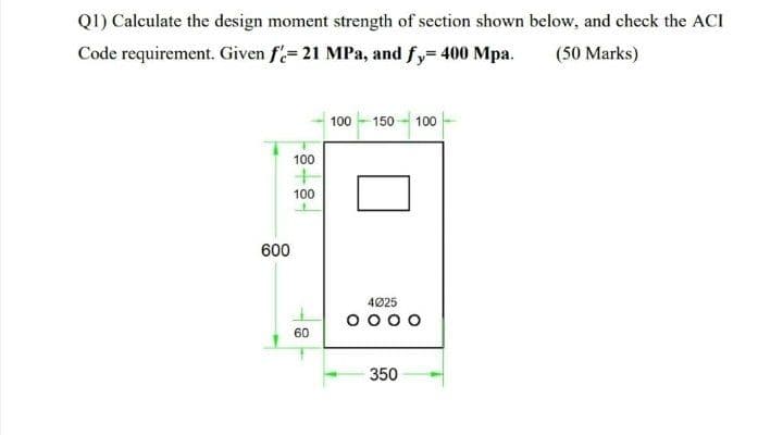 Q1) Calculate the design moment strength of section shown below, and check the ACI
Code requirement. Given f= 21 MPa, and fy= 400 Mpa.
(50 Marks)
100 - 150 - 100
100
100
600
4025
O 000
60
350
