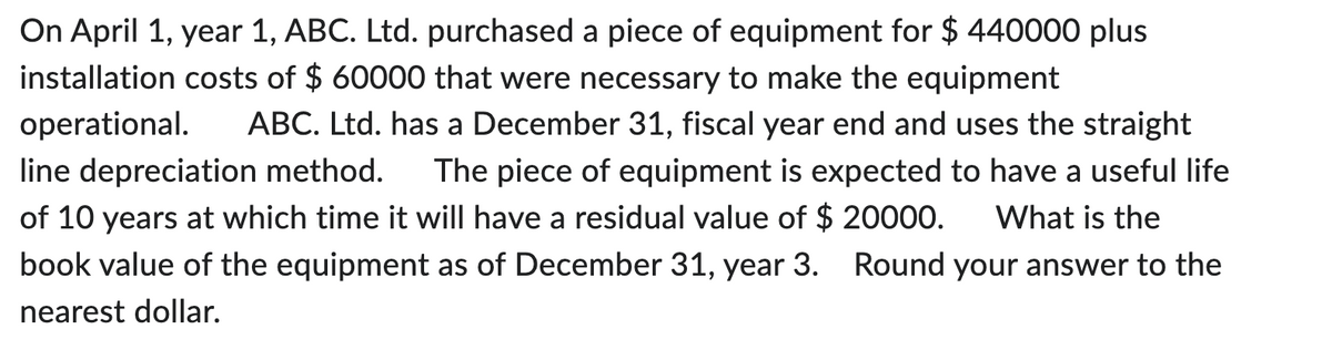 On April 1, year 1, ABC. Ltd. purchased a piece of equipment for $ 440000 plus
installation costs of $ 60000 that were necessary to make the equipment
operational. ABC. Ltd. has a December 31, fiscal year end and uses the straight
line depreciation method. The piece of equipment is expected to have a useful life
of 10 years at which time it will have a residual value of $ 20000. What is the
book value of the equipment as of December 31, year 3. Round your answer to the
nearest dollar.
