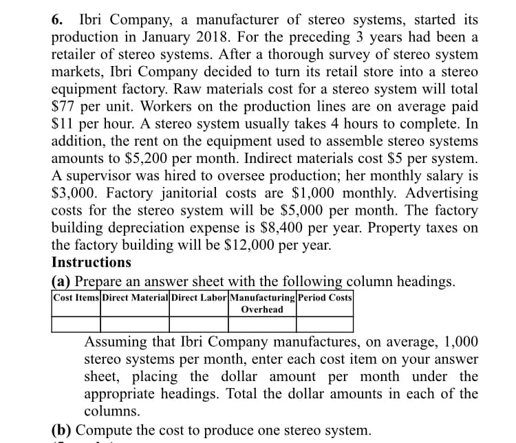 6.
Ibri Company, a manufacturer of stereo systems, started its
production in January 2018. For the preceding 3 years had been a
retailer of stereo systems. After a thorough survey of stereo system
markets, Ibri Company decided to turn its retail store into a stereo
equipment factory. Raw materials cost for a stereo system will total
$77 per unit. Workers on the production lines are on average paid
$11 per hour. A stereo system usually takes 4 hours to complete. In
addition, the rent on the equipment used to assemble stereo systems
amounts to $5,200 per month. Indirect materials cost $5 per system.
A supervisor was hired to oversee production; her monthly salary is
$3,000. Factory janitorial costs are $1,000 monthly. Advertising
costs for the stereo system will be $5,000 per month. The factory
building depreciation expense is $8,400 per year. Property taxes on
the factory building will be $12,000 per year.
Instructions
(a) Prepare an answer sheet with the following column headings.
Cost Items Direct Material Direct Labor Manufacturing Period Costs
Overhead
Assuming that Ibri Company manufactures, on average, 1,000
stereo systems per month, enter each cost item on your answer
sheet, placing the dollar amount per month under the
appropriate headings. Total the dollar amounts in each of the
columns.
(b) Compute the cost to produce one stereo system.
