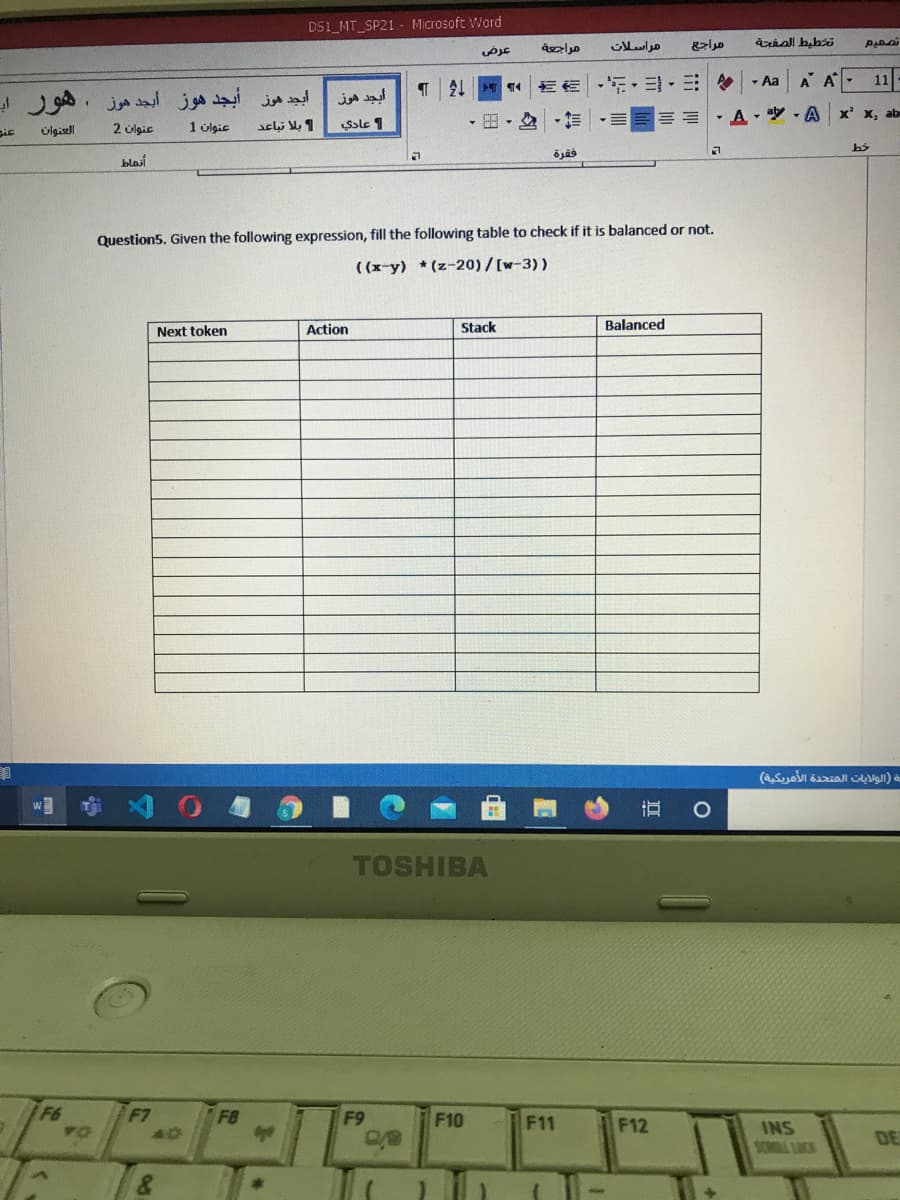 DS1_MT_SP21 - Microsoft Word
عرض
مراسلات
EE E- E-E - Aa
A A 11
أيجد هوز أبجد هوز أبجد هوز . هوز اب
أيجد هوز
== = =
- A - y - A x' x, ab
pic
úlgiell
2 ülgic
1 úlgic
Sole 1
فقرة
blasi
Question5. Given the following expression, fill the following table to check if it is balanced or not.
((x-y) (z-20)/[w-3))
Next token
Action
Stack
Balanced
مة )الولايات المتحدة الأمريكية(
TOSHIBA
F7
FB
F9
F10
F11
F12
INS
SOR LOCK
DE
