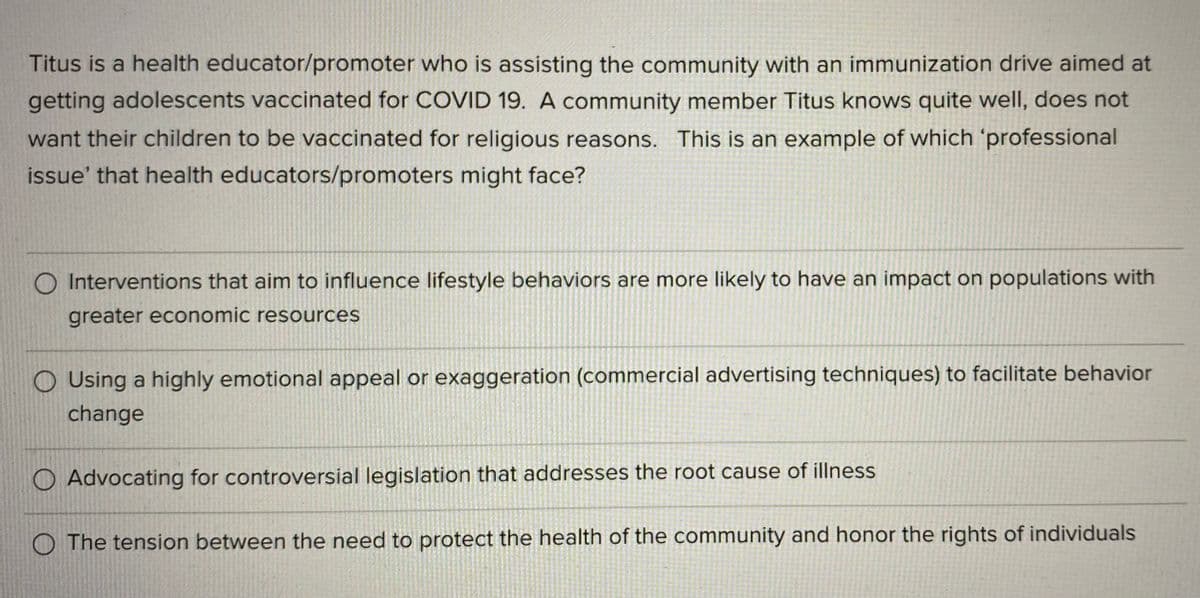 Titus is a health educator/promoter who is assisting the community with an immunization drive aimed at
getting adolescents vaccinated for COVID 19. A community member Titus knows quite well, does not
want their children to be vaccinated for religious reasons. This is an example of which 'professional
issue' that health educators/promoters might face?
O Interventions that aim to influence lifestyle behaviors are more likely to have an impact on populations with
greater economic resources
O Using a highly emotional appeal or exaggeration (commercial advertising techniques) to facilitate behavior
change
O Advocating for controversial legislation that addresses the root cause of illness
The tension between the need to protect the health of the community and honor the rights of individuals
