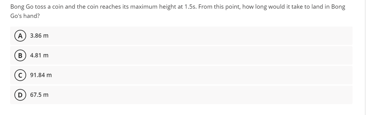 Bong Go toss a coin and the coin reaches its maximum height at 1.5s. From this point, how long would it take to land in Bong
Go's hand?
А
3.86 m
В
4.81 m
91.84 m
67.5 m
