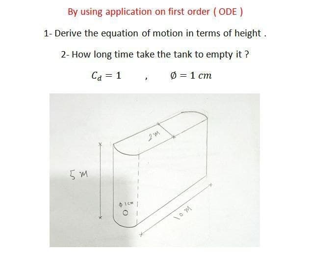 By using application on first order (ODE)
1- Derive the equation of motion in terms of height.
2- How long time take the tank to empty it ?
Ca = 1
Ø = 1 cm
%3D
5 m
