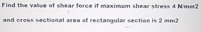 Find the value of shear force if maximum shear stress 4 N/mm2
and cross sectional area of rectangular section is 2 mm2
