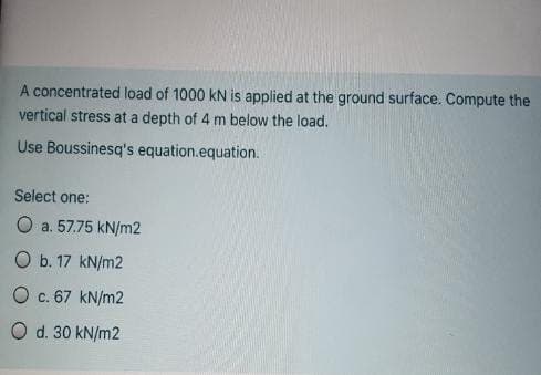 A concentrated load of 1000 kN is applied at the ground surface. Compute the
vertical stress at a depth of 4 m below the load.
Use Boussinesq's equation.equation.
Select one:
O a. 57.75 kN/m2
O b. 17 kN/m2
O c. 67 kN/m2
O d. 30 kN/m2
