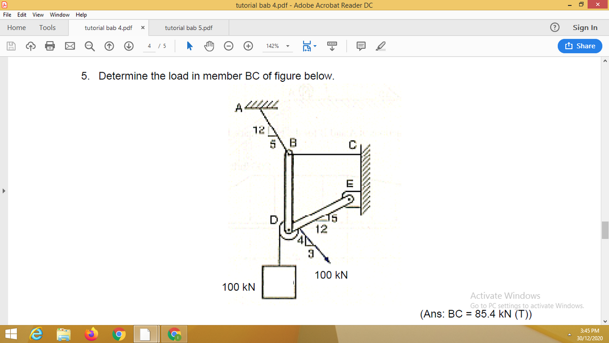 tutorial bab 4.pdf - Adobe Acrobat Reader DC
File Edit View Window Help
Home
Tools
tutorial bab 4.pdf
tutorial bab 5.pdf
Sign In
4 / 5
142%
t Share
5. Determine the load in member BC of figure below.
12
12
100 kN
100 kN
Activate Windows
Go to PC settings to activate Windows.
(Ans: BC = 85.4 kN (T))
3:45 PM
30/12/2020
