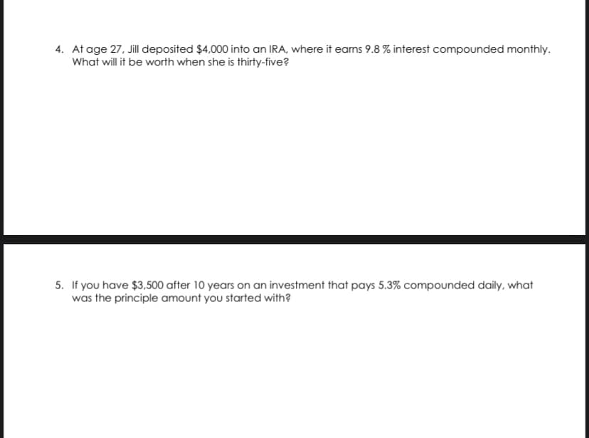 4. At age 27, Jil deposited $4,000 into an IRA, where it eams 9.8 % interest compounded monthly.
What will it be worth when she is thirty-five?
5. If you have $3,500 after 10 years on an investment that pays 5.3% compounded daily, what
was the principle amount you started with?
