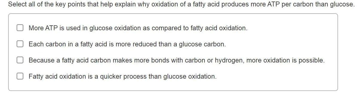 Select all of the key points that help explain why oxidation of a fatty acid produces more ATP per carbon than glucose.
More ATP is used in glucose oxidation as compared to fatty acid oxidation.
Each carbon in a fatty acid is more reduced than a glucose carbon.
Because a fatty acid carbon makes more bonds with carbon or hydrogen, more oxidation is possible.
Fatty acid oxidation is a quicker process than glucose oxidation.
