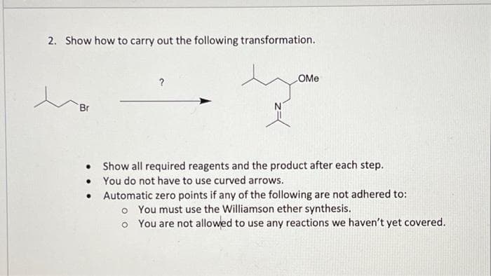 2. Show how to carry out the following transformation.
OMe
?
Br
Show all required reagents and the product after each step.
• You do not have to use curved arrows.
• Automatic zero points if any of the following are not adhered to:
o You must use the Williamson ether synthesis.
o You are not allowed to use any reactions we haven't yet covered.
