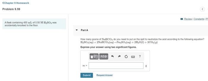 <Chapter 9 Homework
Problem 9.59
Review I Constants | Px
A flask containing 400 mL of 0.50 M H,SO, was
accidentally knocked to the floor.
Part A
How many gramo of NAHCO, do you need to put on the spill to neutralizo the acid according to the following equation?
H,SO (ag) + 2NaHCos(ag)--NaySO (ag) + 2H3O(1) + 2C0,(9)
Express your answer using two significant figures.
Submit
Request Antwer
